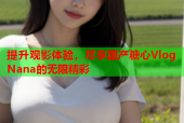 提升观影体验，尽享国产糖心Vlog Nana的无限精彩
