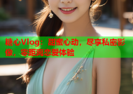 糖心Vlog：甜蜜心动，尽享私密影像，零距离恋爱体验
