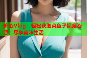糖心Vlog：轻松获取菜鱼子视频资源，尽享美味生活