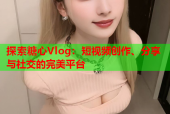 探索糖心Vlog：短视频创作、分享与社交的完美平台