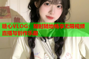 糖心VLOG：随时随地畅享无限视频直播与创作乐趣
