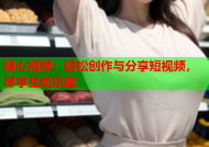 糖心视频：轻松创作与分享短视频，尽享互动乐趣