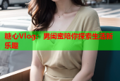 糖心Vlog：男闺蜜陪你探索生活新乐趣