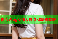 糖心Vlog女神大盘点 你最喜欢谁