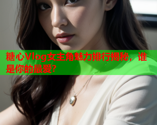 糖心Vlog女主角魅力排行揭秘，谁是你的最爱？  第2张