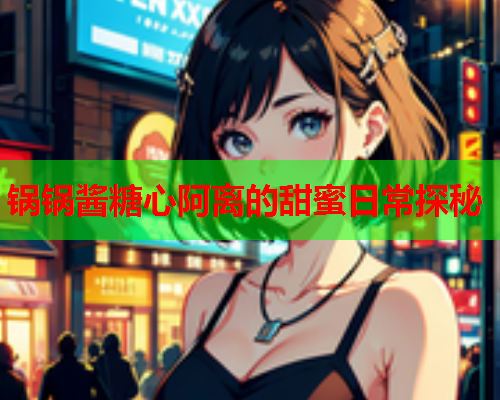 锅锅酱糖心阿离的甜蜜日常探秘  第1张