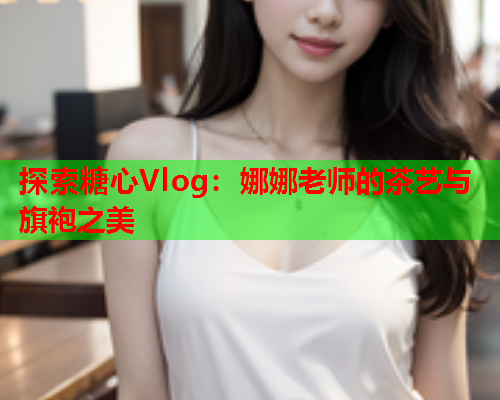 探索糖心Vlog：娜娜老师的茶艺与旗袍之美  第1张