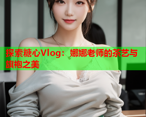 探索糖心Vlog：娜娜老师的茶艺与旗袍之美  第2张