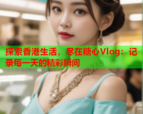 探索香港生活，尽在糖心Vlog：记录每一天的精彩瞬间  第2张