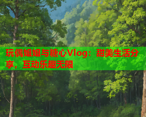 玩偶姐姐与糖心Vlog：甜美生活分享，互动乐趣无限  第2张
