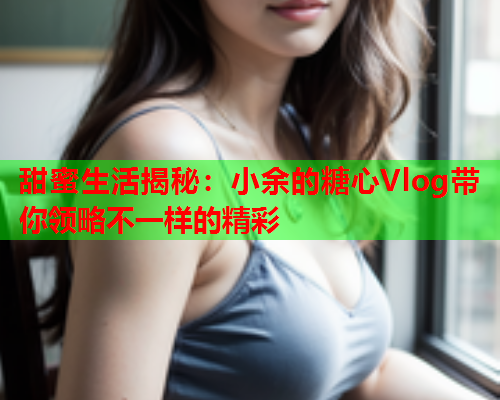 甜蜜生活揭秘：小余的糖心Vlog带你领略不一样的精彩  第1张