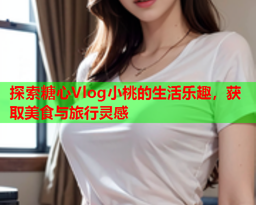 探索糖心Vlog小桃的生活乐趣，获取美食与旅行灵感  第1张
