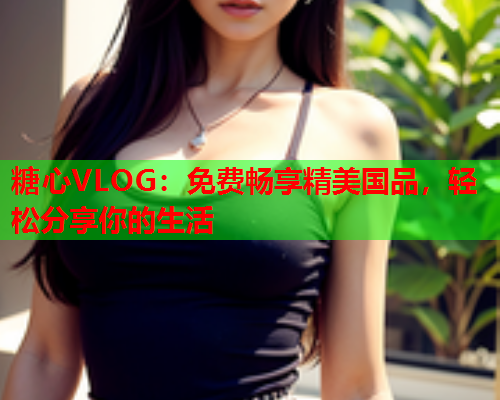 糖心VLOG：免费畅享精美国品，轻松分享你的生活  第1张