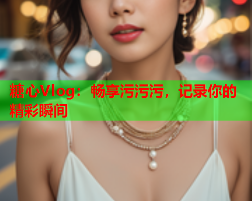 糖心Vlog：畅享污污污，记录你的精彩瞬间  第1张