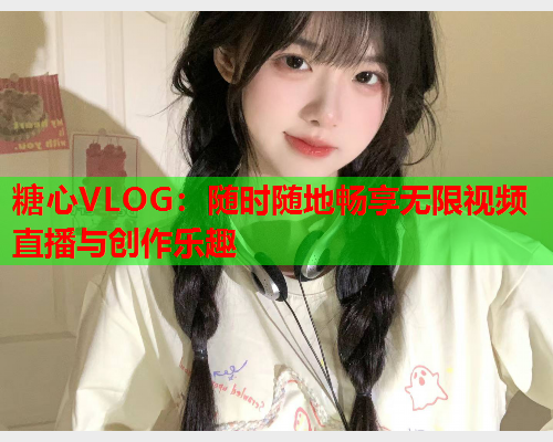 糖心VLOG：随时随地畅享无限视频直播与创作乐趣  第1张