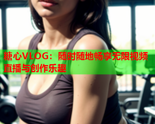 糖心VLOG：随时随地畅享无限视频直播与创作乐趣  第2张