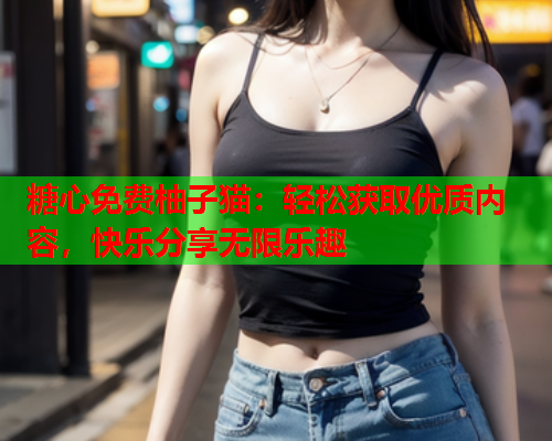 糖心免费柚子猫：轻松获取优质内容，快乐分享无限乐趣  第1张