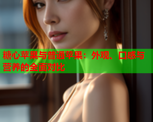 糖心苹果与普通苹果：外观、口感与营养的全面对比  第1张