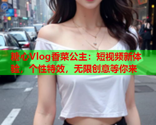 糖心Vlog香菜公主：短视频新体验，个性特效，无限创意等你来  第1张