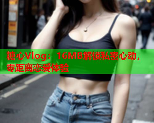 糖心Vlog：16MB解锁私密心动，零距离恋爱体验  第2张
