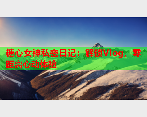 糖心女神私密日记：解锁Vlog，零距离心动体验  第2张