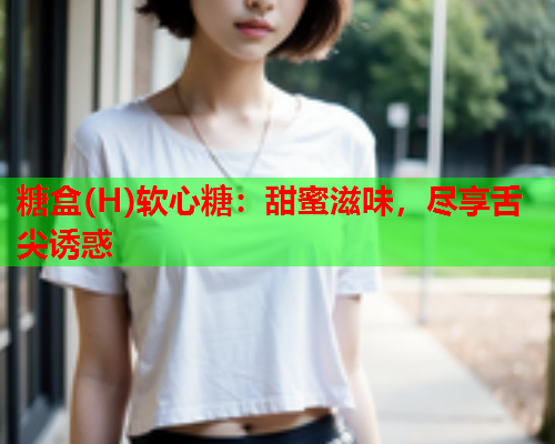 糖盒(H)软心糖：甜蜜滋味，尽享舌尖诱惑  第1张