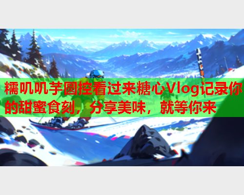糯叽叽芋圆控看过来糖心Vlog记录你的甜蜜食刻，分享美味，就等你来  第1张