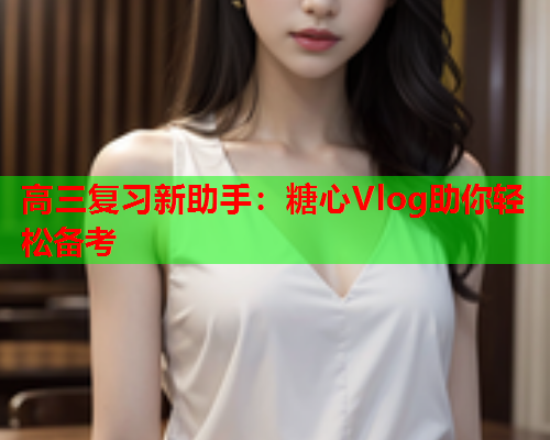高三复习新助手：糖心Vlog助你轻松备考  第1张