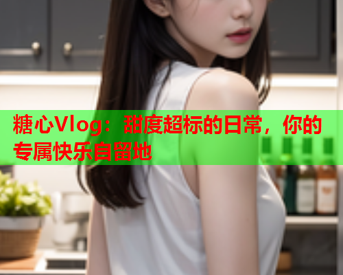 糖心Vlog：甜度超标的日常，你的专属快乐自留地  第1张